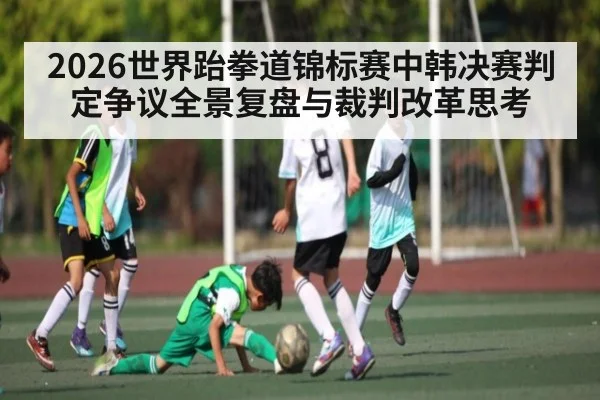2026世界跆拳道锦标赛中韩决赛判定争议全景复盘与裁判改革思考